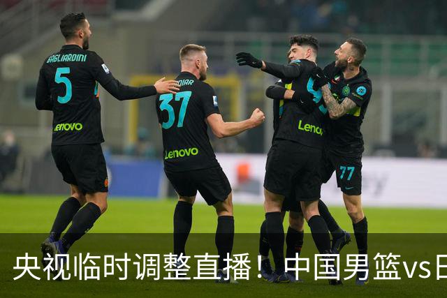 央视临时调整直播！中国男篮vs日本被移出CCTV5，中超补赛却上位，排播优先级让人看不懂